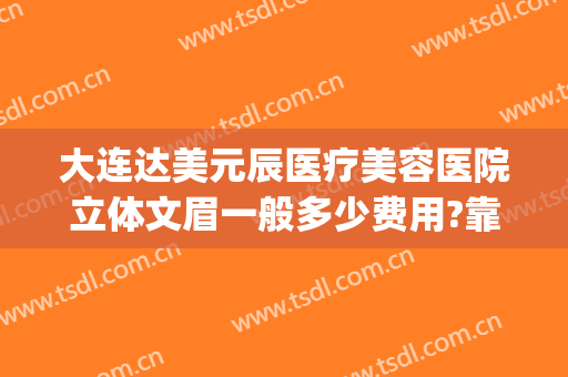 大连达美元辰医疗美容医院立体文眉一般多少费用?靠谱吗?(达美元辰医疗美容怎么样)