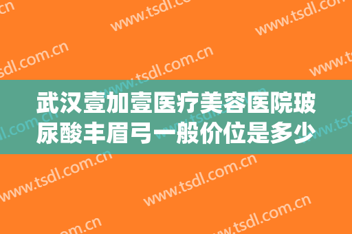 武汉壹加壹医疗美容医院玻尿酸丰眉弓一般价位是多少?有哪些优势?(武汉壹加医疗美容医院牙齿矫正怎么样)