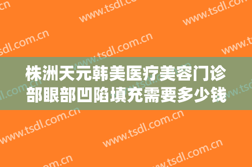 株洲天元韩美医疗美容门诊部眼部凹陷填充需要多少钱?效果怎么样?(株洲韩美整形美容医院地址)