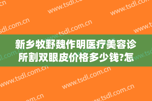 新乡牧野魏作明医疗美容诊所割双眼皮价格多少钱?怎么样?(新乡魏作明整形正规么)