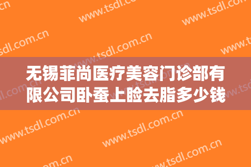 无锡菲尚医疗美容门诊部有限公司卧蚕上睑去脂多少钱?贵不贵?(菲尚美容医院)