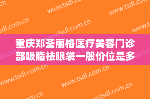 重庆郑荃丽格医疗美容门诊部吸脂祛眼袋一般价位是多少?可靠吗?(重庆郑荃丽格医疗美容(总院)医疗美容门诊部预约电话)