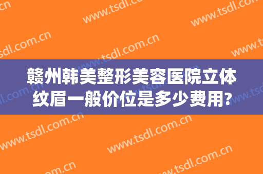 赣州韩美整形美容医院立体纹眉一般价位是多少费用?有哪些优势?(赣州韩美整形美容医院好不好)