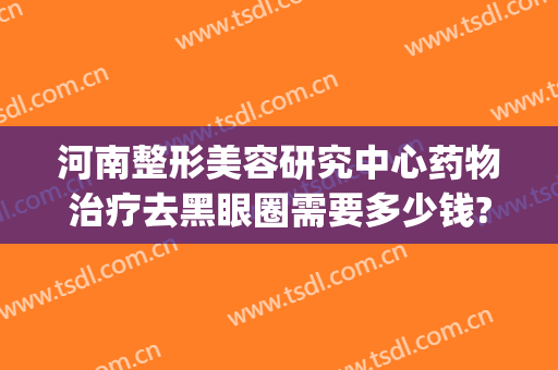 河南整形美容研究中心药物治疗去黑眼圈需要多少钱?怎么样?(美容院去黑眼圈多少钱)