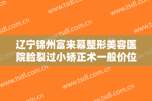 辽宁锦州富来幕整形美容医院睑裂过小矫正术一般价位是多少?靠谱吗?