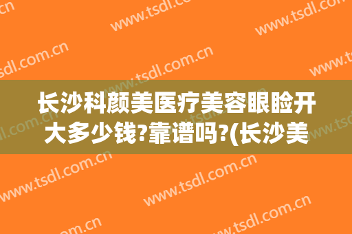长沙科颜美医疗美容眼睑开大多少钱?靠谱吗?(长沙美科整形医院)