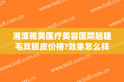 湘潭雅美医疗美容医院翘睫毛双眼皮价格?效果怎么样?(湘雅医院双眼皮做得好的医生)