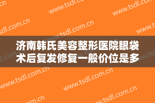 济南韩氏美容整形医院眼袋术后复发修复一般价位是多少费用?需要多久恢复?