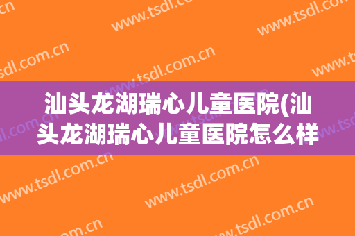 汕头龙湖瑞心儿童医院(汕头龙湖瑞心儿童医院怎么样)