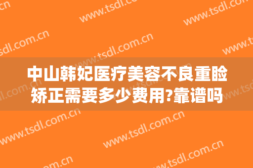 中山韩妃医疗美容不良重睑矫正需要多少费用?靠谱吗?(中山韩妃整形医院)