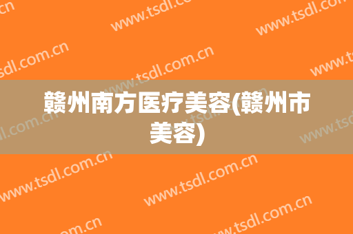 赣州南方医疗美容(赣州市美容)