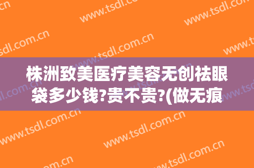 株洲致美医疗美容无创祛眼袋多少钱?贵不贵?(做无痕眼袋手术费用是多少?)