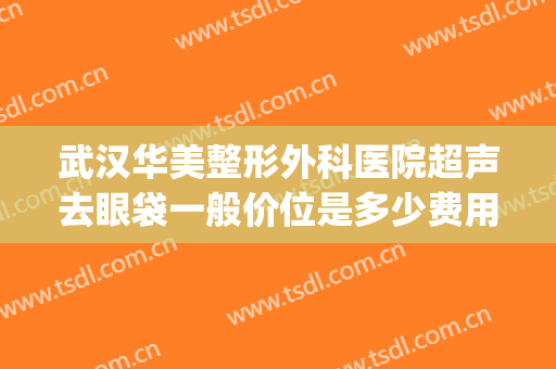 武汉华美整形外科医院超声去眼袋一般价位是多少费用?怎么样?(武汉不开刀去眼袋的美容医院)