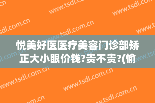 悦美好医医疗美容门诊部矫正大小眼价钱?贵不贵?(愉悦医疗整形怎么样)