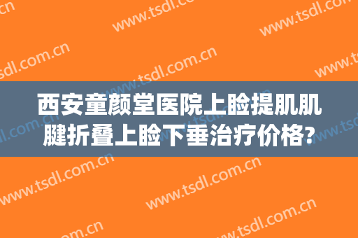 西安童颜堂医院上睑提肌肌腱折叠上睑下垂治疗价格?好不好?(儿童上睑下垂矫正多少钱)