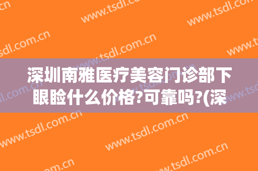 深圳南雅医疗美容门诊部下眼睑什么价格?可靠吗?(深圳南雅整容医院怎么样)