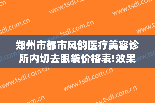 郑州市都市风韵医疗美容诊所内切去眼袋价格表!效果怎么样?(郑州做眼袋最好的整形医院)