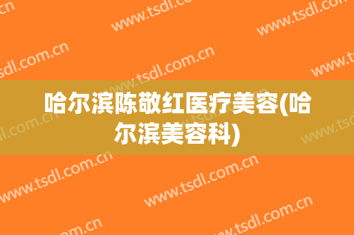哈尔滨陈敬红医疗美容(哈尔滨美容科)