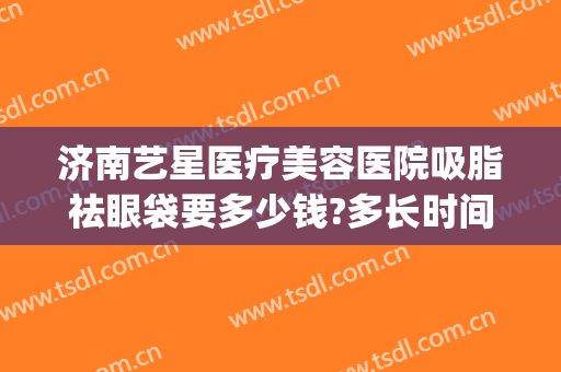 济南艺星医疗美容医院吸脂祛眼袋要多少钱?多长时间恢复?(艺星美容整形去眼袋)