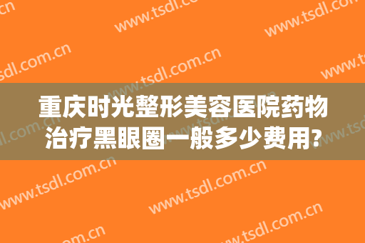 重庆时光整形美容医院药物治疗黑眼圈一般多少费用?靠谱吗?(去黑眼圈医美多少钱)