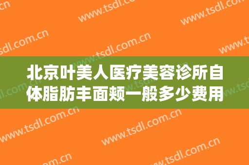 北京叶美人医疗美容诊所自体脂肪丰面颊一般多少费用?怎么样?(武汉叶子医疗美容医院)