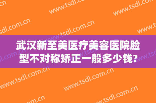 武汉新至美医疗美容医院脸型不对称矫正一般多少钱?有哪些优势?(武汉新至美医疗整形怎么样)