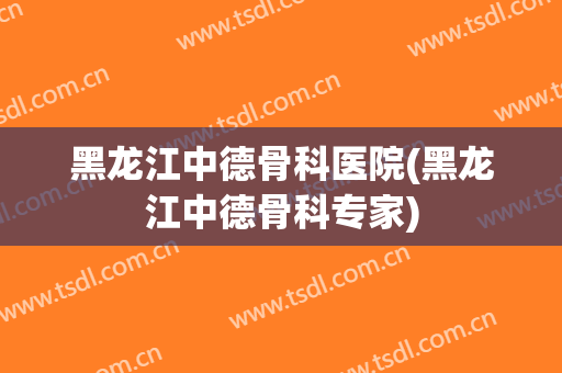 黑龙江中德骨科医院(黑龙江中德骨科专家)
