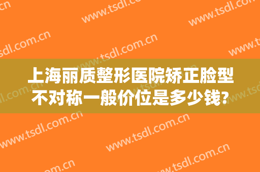 上海丽质整形医院矫正脸型不对称一般价位是多少钱?多长时间恢复?(和丽整形医院)