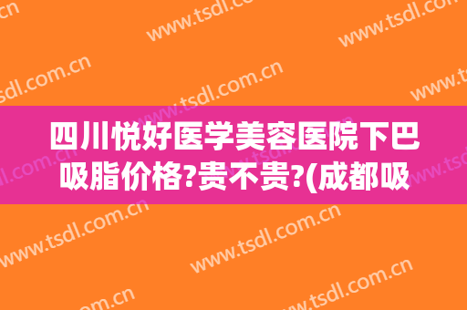 四川悦好医学美容医院下巴吸脂价格?贵不贵?(成都吸脂医院蓉雅评价)