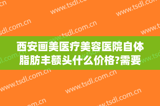 西安画美医疗美容医院自体脂肪丰额头什么价格?需要多久恢复?(西安美容整形医院瘦脸针价格)