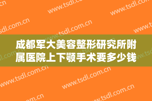 成都军大美容整形研究所附属医院上下颚手术要多少钱?怎么样?(成都做下巴手术比较好的医生)