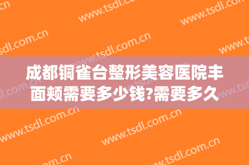 成都铜雀台整形美容医院丰面颊需要多少钱?需要多久恢复?(成都铜雀台修复双眼皮怎么样)