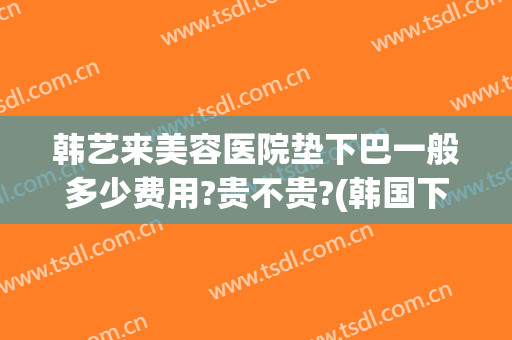 韩艺来美容医院垫下巴一般多少费用?贵不贵?(韩国下巴整形多少钱)