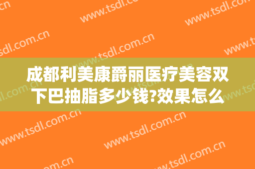 成都利美康爵丽医疗美容双下巴抽脂多少钱?效果怎么样?(三甲医院双下巴抽脂多少钱)