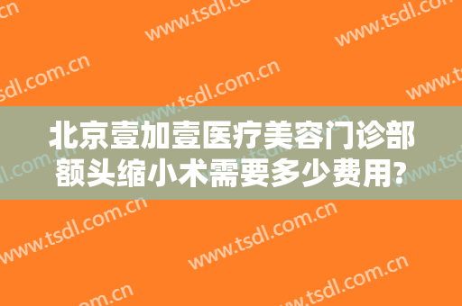 北京壹加壹医疗美容门诊部额头缩小术需要多少费用?效果怎么样?