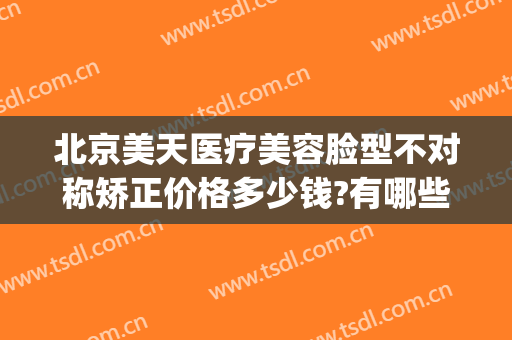 北京美天医疗美容脸型不对称矫正价格多少钱?有哪些优势?(环球天美医疗整形)