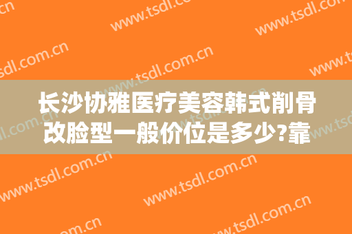 长沙协雅医疗美容韩式削骨改脸型一般价位是多少?靠谱吗?(长沙协雅医疗整形)