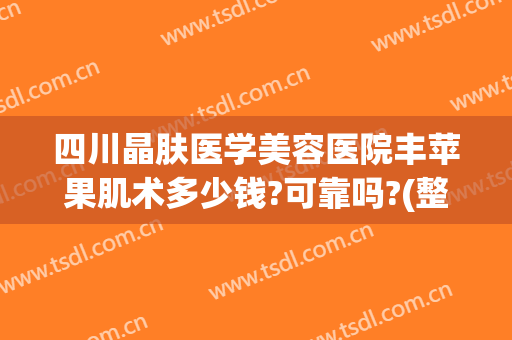 四川晶肤医学美容医院丰苹果肌术多少钱?可靠吗?(整容苹果肌多少钱)