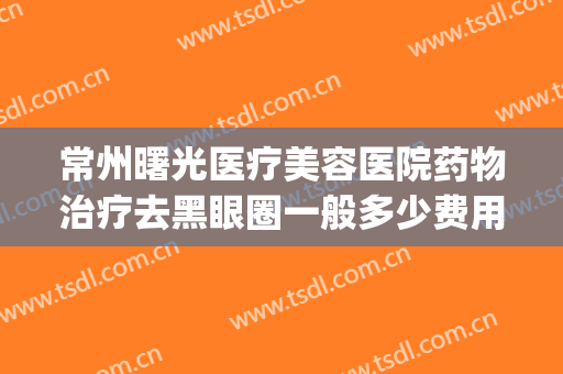 常州曙光医疗美容医院药物治疗去黑眼圈一般多少费用?靠谱吗?(做医美去黑眼圈多少钱)