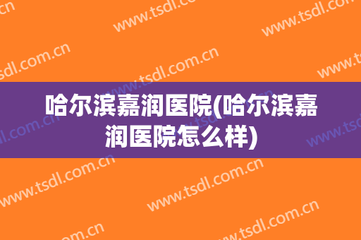哈尔滨嘉润医院(哈尔滨嘉润医院怎么样)