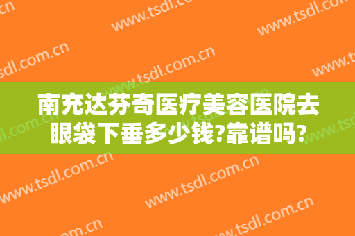 南充达芬奇医疗美容医院去眼袋下垂多少钱?靠谱吗?