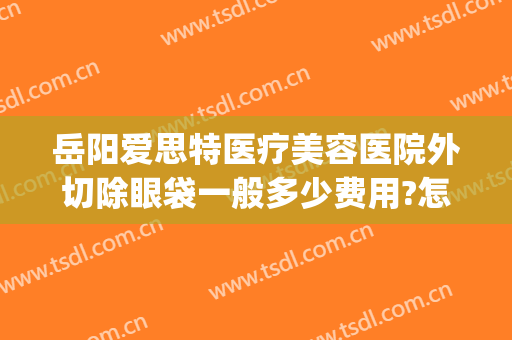 岳阳爱思特医疗美容医院外切除眼袋一般多少费用?怎么样?(岳阳做眼袋手术大概要多少费用)