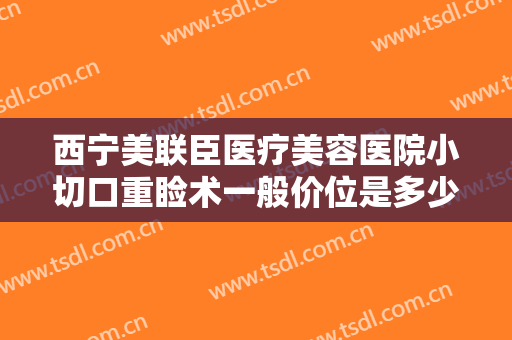 西宁美联臣医疗美容医院小切口重睑术一般价位是多少?多长时间恢复?