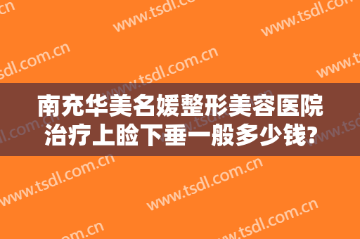 南充华美名媛整形美容医院治疗上睑下垂一般多少钱?有哪些优势?