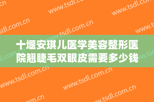 十堰安琪儿医学美容整形医院翘睫毛双眼皮需要多少钱?有哪些优势?(十堰市安琪儿整形医院)