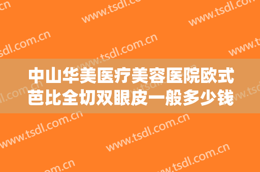 中山华美医疗美容医院欧式芭比全切双眼皮一般多少钱?贵不贵?(华美割眼袋多少钱)