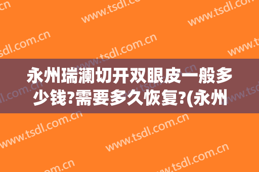 永州瑞澜切开双眼皮一般多少钱?需要多久恢复?(永州割双眼皮手术哪里好)