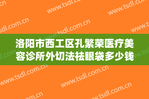 洛阳市西工区孔繁荣医疗美容诊所外切法祛眼袋多少钱?效果怎么样?(洛阳孔繁荣医疗美容门诊部)