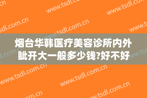 烟台华韩医疗美容诊所内外眦开大一般多少钱?好不好?(烟台青韩医疗美容医院怎么样)