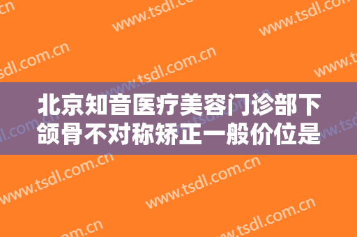 北京知音医疗美容门诊部下颌骨不对称矫正一般价位是多少钱?可靠吗?